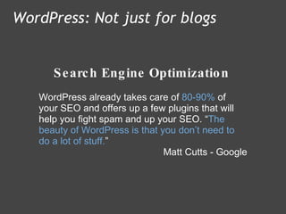 Search Engine Optimization WordPress: Not just for blogs WordPress already takes care of  80-90%  of your SEO and offers up a few plugins that will help you fight spam and up your SEO. “ The beauty of WordPress is that you don’t need to do a lot of stuff. ” Matt Cutts - Google 