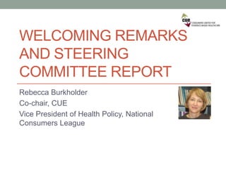 WELCOMING REMARKS
AND STEERING
COMMITTEE REPORT
Rebecca Burkholder
Co-chair, CUE
Vice President of Health Policy, National
Consumers League
 