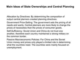 Main Ideas of State Ownerships and Central Planning


Allocation by Directives: By determining the composition of
output central planners created planning directives.
Government Price-Setting: The government sets the pricing of all
needs and wants. Central planners are more likely to change the
prices of necessities than the prices of consumer goods.
Self-Sufficiency: Soviet Union and China do not trust one
another, therefore each country maintained a strong military on
the common border.
Passive Macroeconomic Policies: For China and the Soviet
Union money and prices only played a limited role in determining
what the countries need. The countries were mainly focused on
unemployment.
 