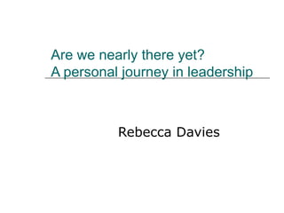Are we nearly there yet?  A personal journey in leadership Rebecca Davies 