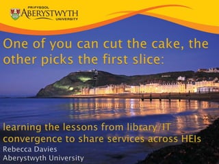 One of you can cut the cake, the other picks the first slice:learning the lessons from library/IT convergence to share services across HEIsRebecca DaviesAberystwyth University 