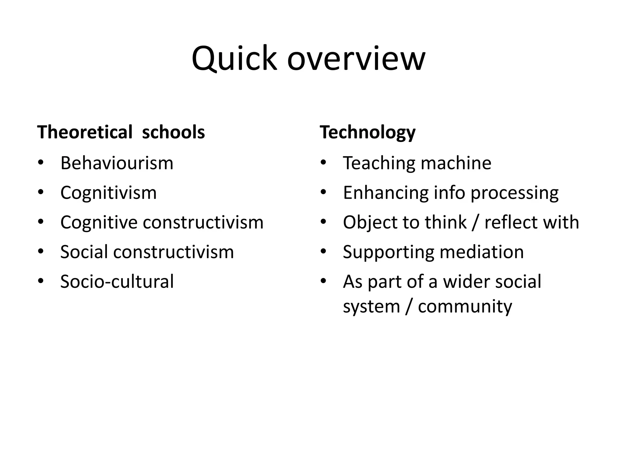 Quick overview
Theoretical schools
• Behaviourism
• Cognitivism
• Cognitive constructivism
• Social constructivism
• Socio-cultural
Technology
• Teaching machine
• Enhancing info processing
• Object to think / reflect with
• Supporting mediation
• As part of a wider social
system / community
 