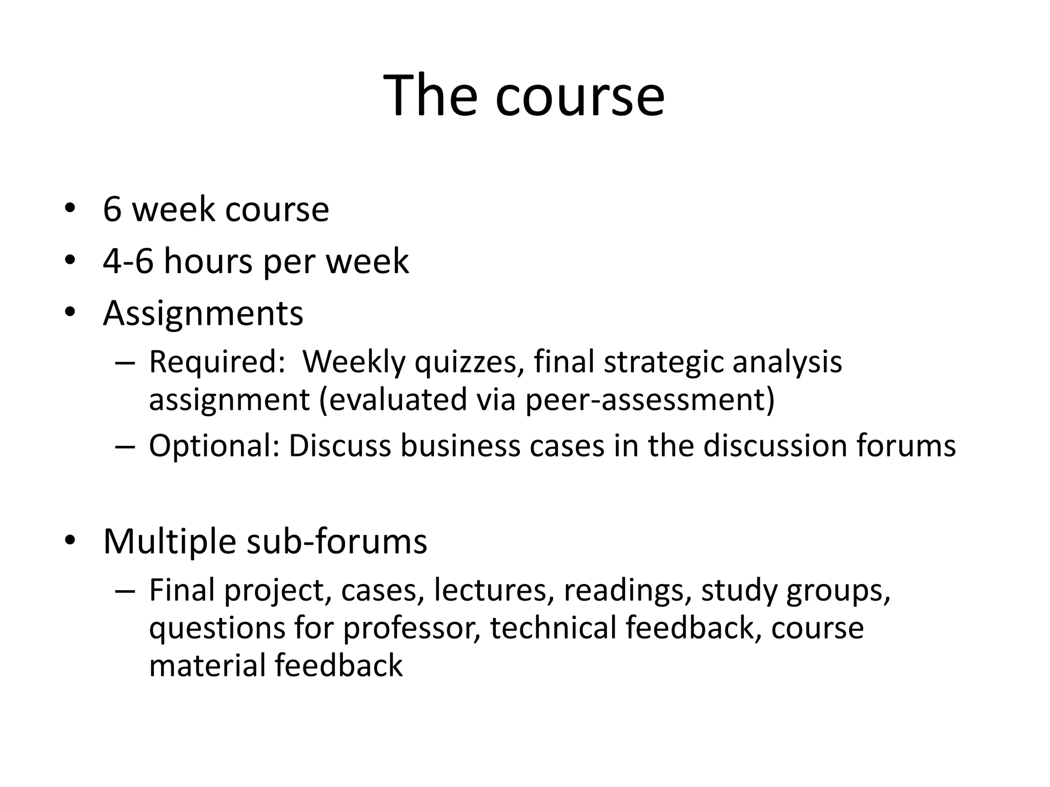 The course
• 6 week course
• 4-6 hours per week
• Assignments
– Required: Weekly quizzes, final strategic analysis
assignment (evaluated via peer-assessment)
– Optional: Discuss business cases in the discussion forums
• Multiple sub-forums
– Final project, cases, lectures, readings, study groups,
questions for professor, technical feedback, course
material feedback
 