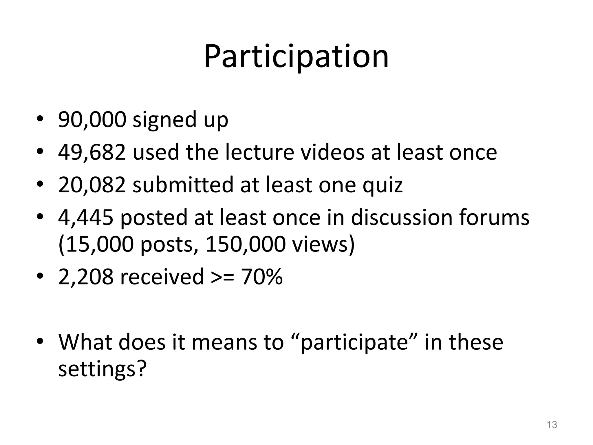 Participation
• 90,000 signed up
• 49,682 used the lecture videos at least once
• 20,082 submitted at least one quiz
• 4,445 posted at least once in discussion forums
(15,000 posts, 150,000 views)
• 2,208 received >= 70%
• What does it means to “participate” in these
settings?
13
 