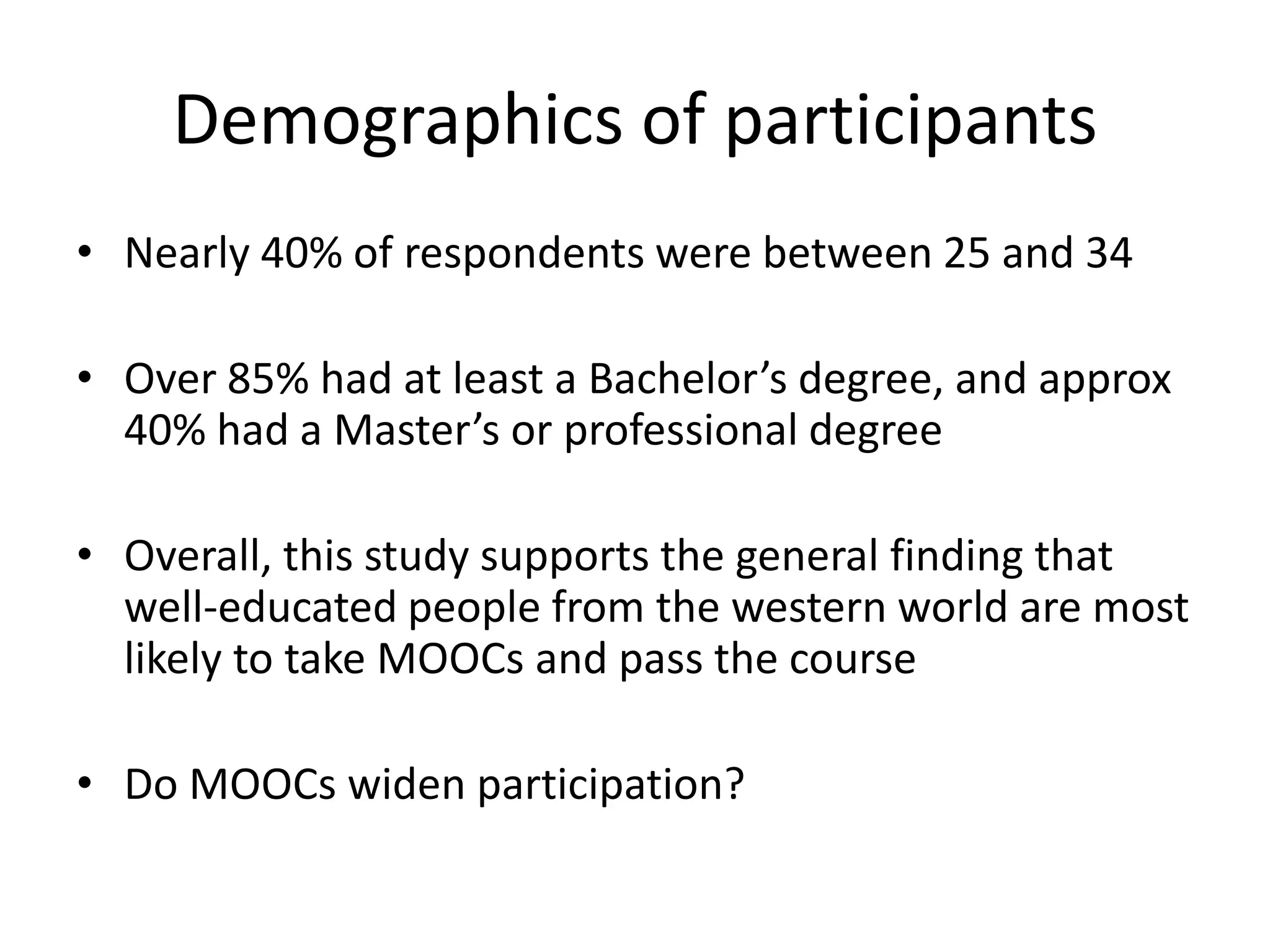 Demographics of participants
• Nearly 40% of respondents were between 25 and 34
• Over 85% had at least a Bachelor’s degree, and approx
40% had a Master’s or professional degree
• Overall, this study supports the general finding that
well-educated people from the western world are most
likely to take MOOCs and pass the course
• Do MOOCs widen participation?
 