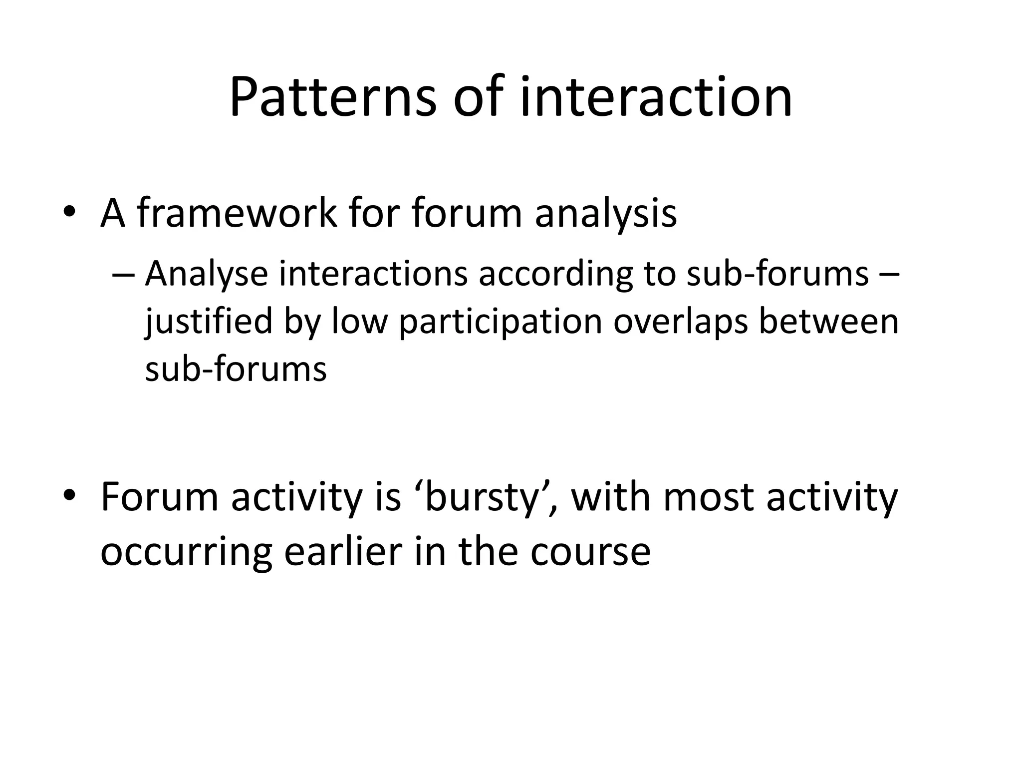 Patterns of interaction
• A framework for forum analysis
– Analyse interactions according to sub-forums –
justified by low participation overlaps between
sub-forums
• Forum activity is ‘bursty’, with most activity
occurring earlier in the course
 
