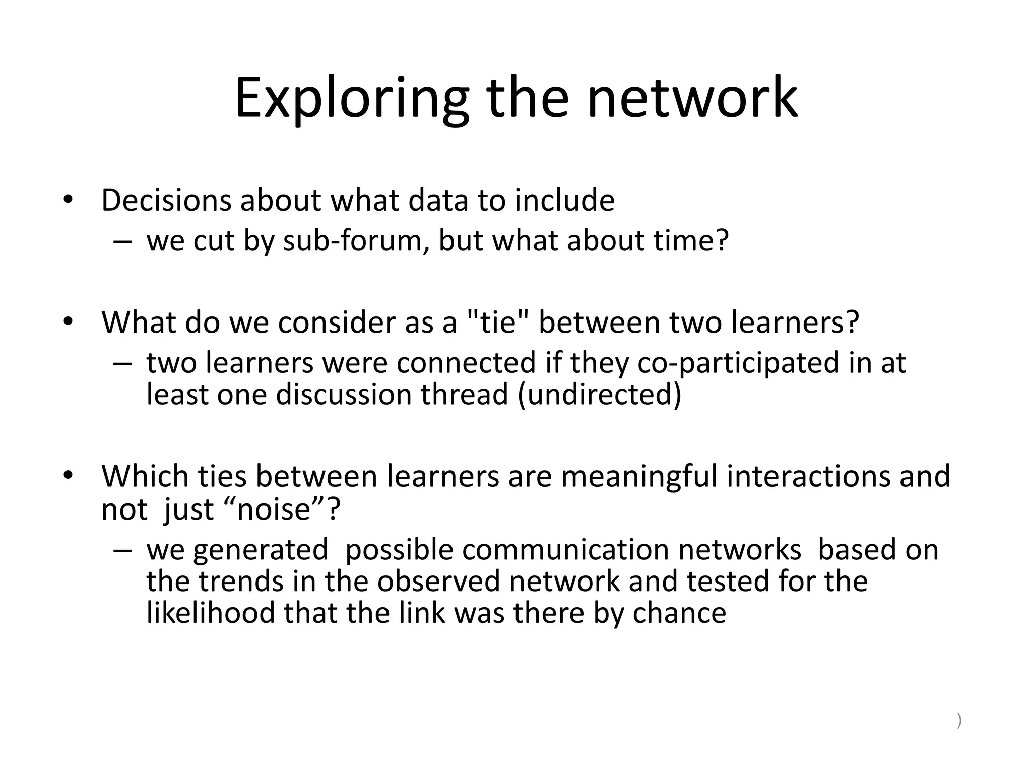 Exploring the network
• Decisions about what data to include
– we cut by sub-forum, but what about time?
• What do we consider as a "tie" between two learners?
– two learners were connected if they co-participated in at
least one discussion thread (undirected)
• Which ties between learners are meaningful interactions and
not just “noise”?
– we generated possible communication networks based on
the trends in the observed network and tested for the
likelihood that the link was there by chance
)
 