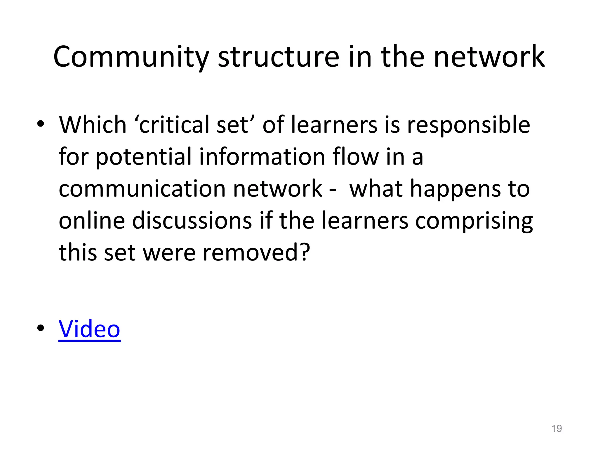 Community structure in the network
• Which ‘critical set’ of learners is responsible
for potential information flow in a
communication network - what happens to
online discussions if the learners comprising
this set were removed?
• Video
19
 