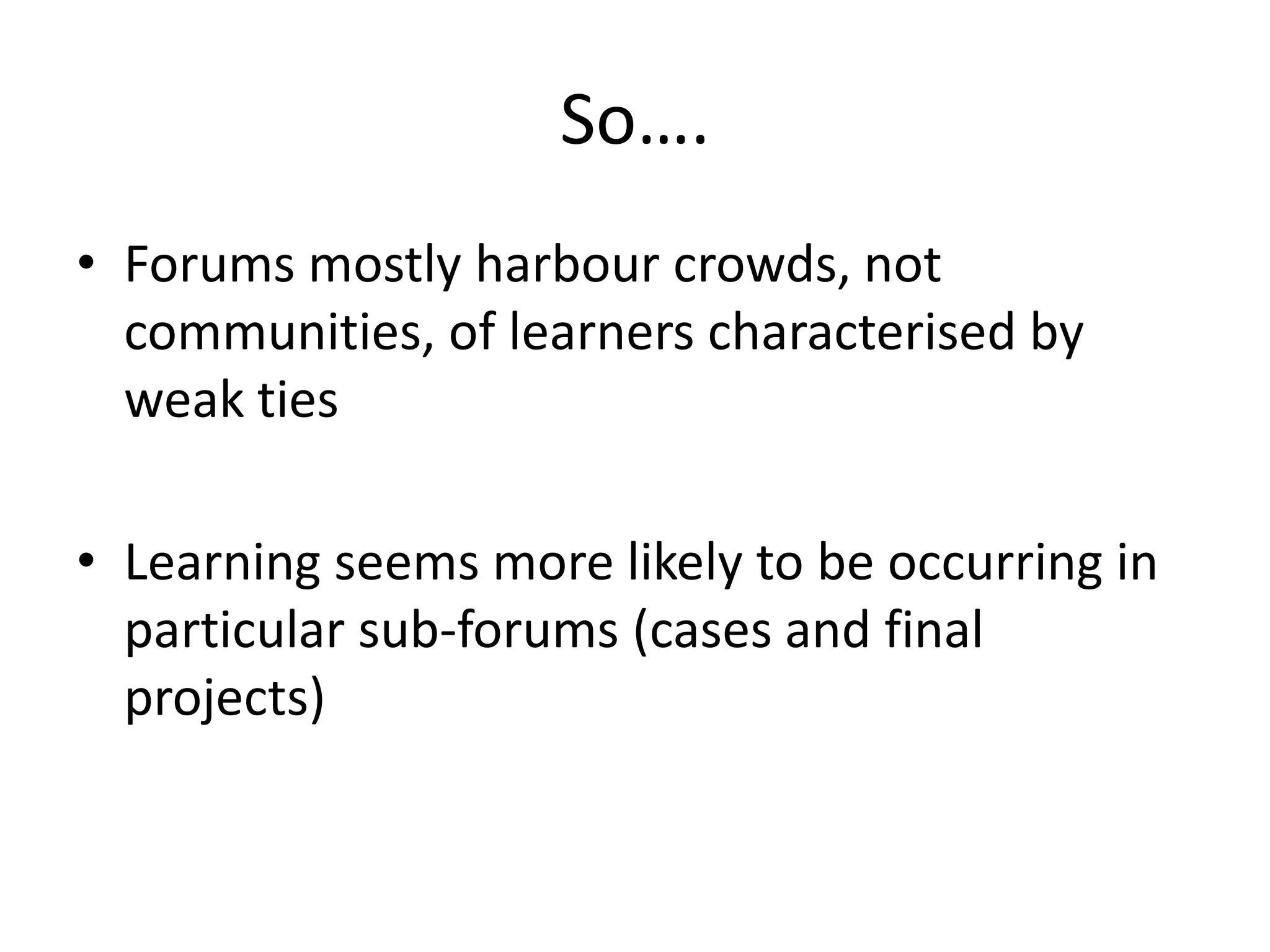 So….
• Forums mostly harbour crowds, not
communities, of learners characterised by
weak ties
• Learning seems more likely to be occurring in
particular sub-forums (cases and final
projects)
 