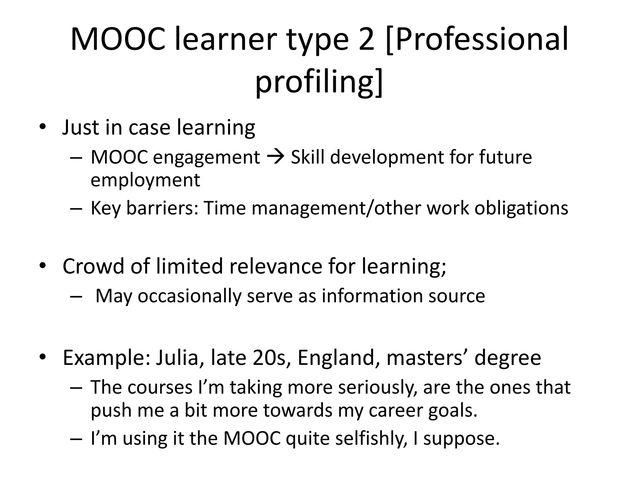 MOOC learner type 2 [Professional
profiling]
• Just in case learning
– MOOC engagement  Skill development for future
employment
– Key barriers: Time management/other work obligations
• Crowd of limited relevance for learning;
– May occasionally serve as information source
• Example: Julia, late 20s, England, masters’ degree
– The courses I’m taking more seriously, are the ones that
push me a bit more towards my career goals.
– I’m using it the MOOC quite selfishly, I suppose.
 