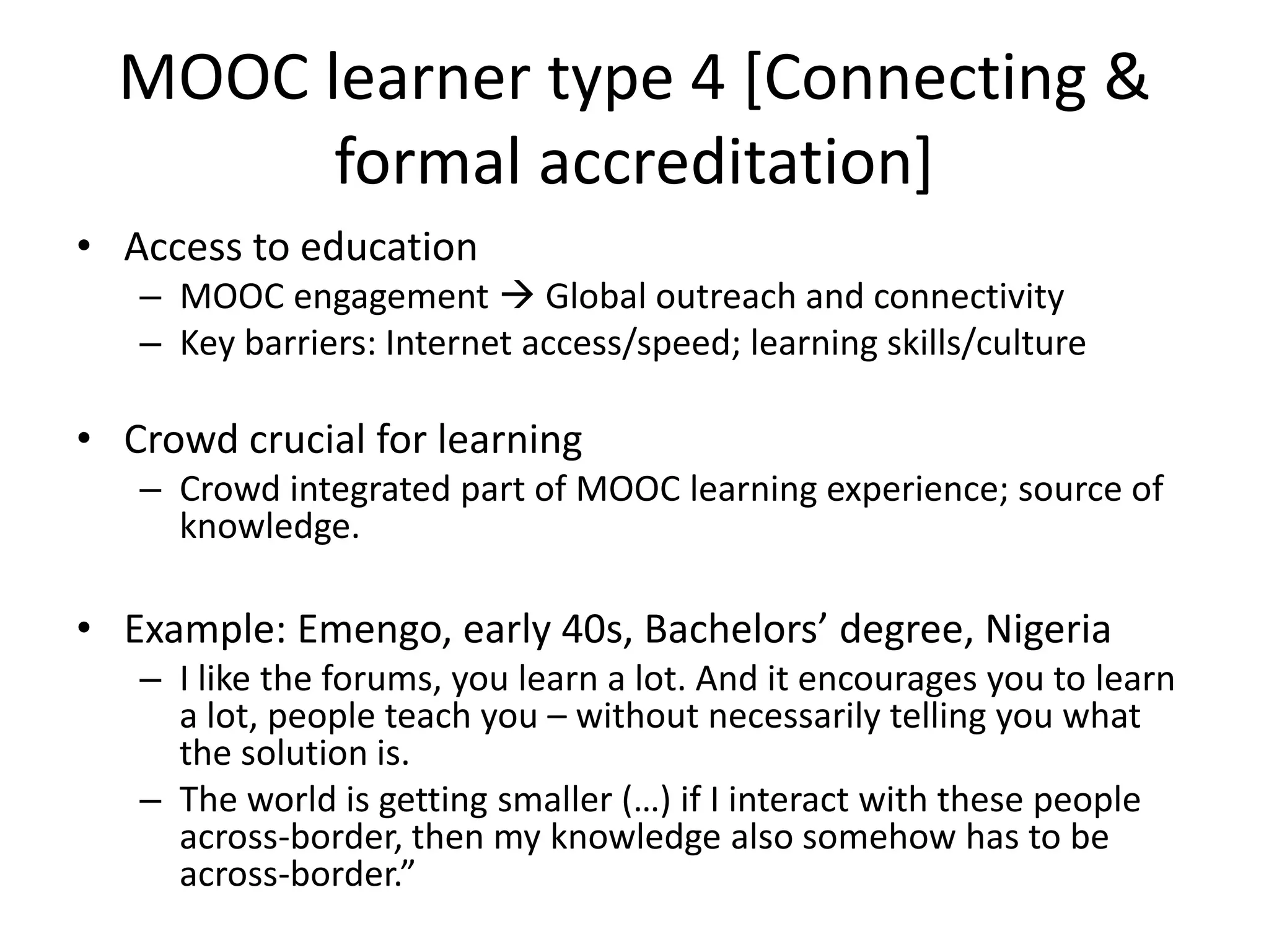 MOOC learner type 4 [Connecting &
formal accreditation]
• Access to education
– MOOC engagement  Global outreach and connectivity
– Key barriers: Internet access/speed; learning skills/culture
• Crowd crucial for learning
– Crowd integrated part of MOOC learning experience; source of
knowledge.
• Example: Emengo, early 40s, Bachelors’ degree, Nigeria
– I like the forums, you learn a lot. And it encourages you to learn
a lot, people teach you – without necessarily telling you what
the solution is.
– The world is getting smaller (…) if I interact with these people
across-border, then my knowledge also somehow has to be
across-border.”
 