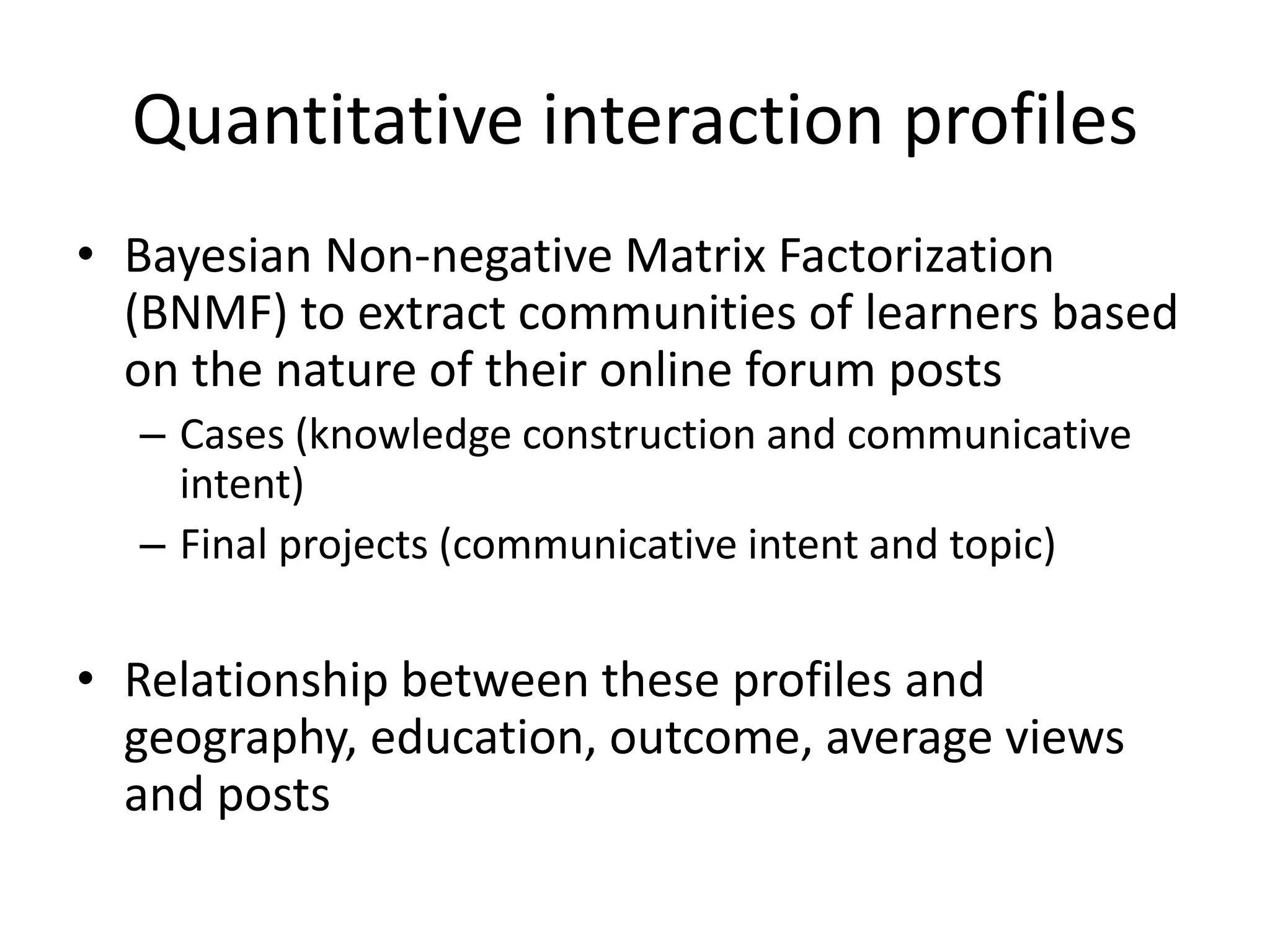 Quantitative interaction profiles
• Bayesian Non-negative Matrix Factorization
(BNMF) to extract communities of learners based
on the nature of their online forum posts
– Cases (knowledge construction and communicative
intent)
– Final projects (communicative intent and topic)
• Relationship between these profiles and
geography, education, outcome, average views
and posts
 