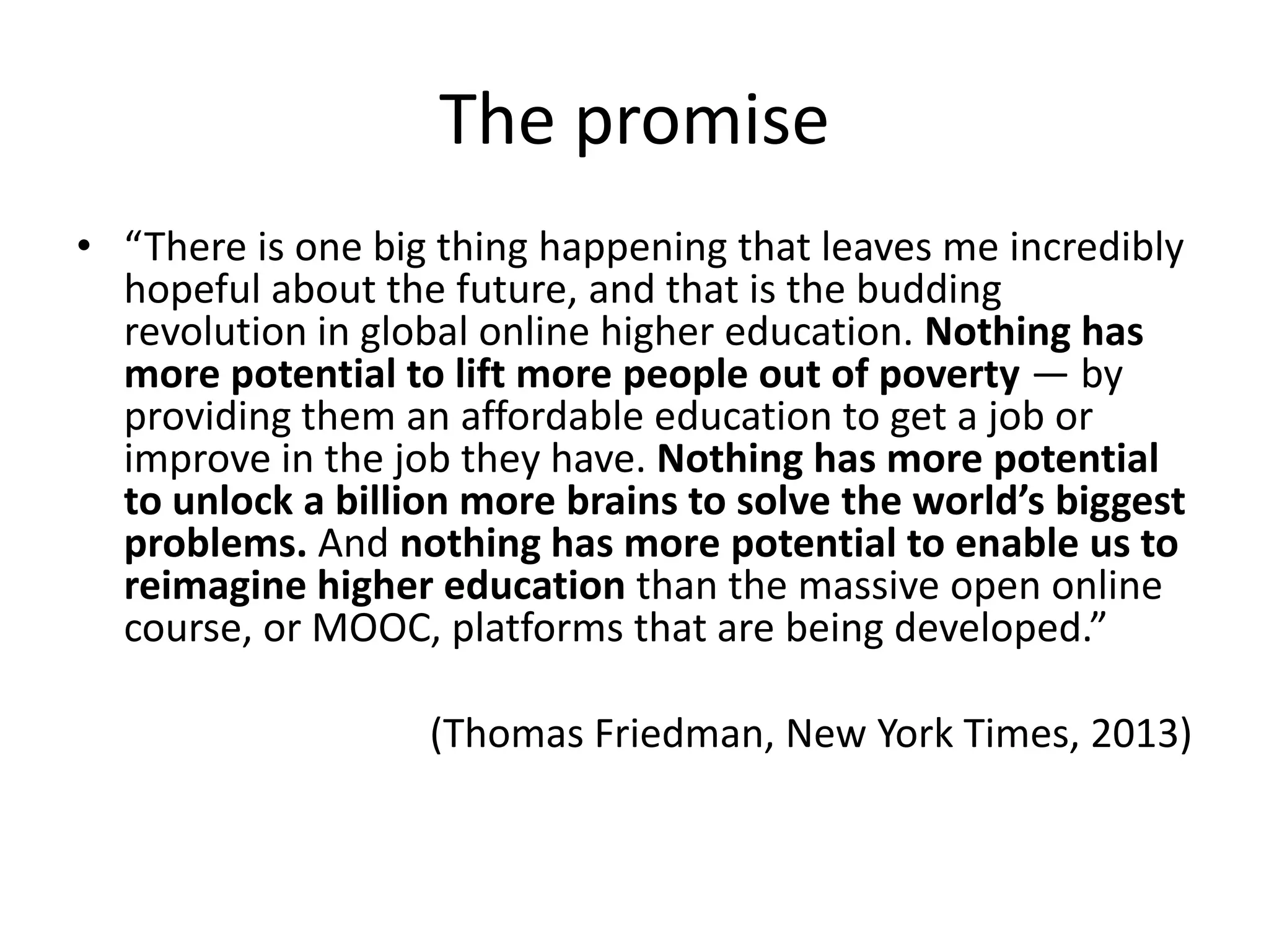 The promise
• “There is one big thing happening that leaves me incredibly
hopeful about the future, and that is the budding
revolution in global online higher education. Nothing has
more potential to lift more people out of poverty — by
providing them an affordable education to get a job or
improve in the job they have. Nothing has more potential
to unlock a billion more brains to solve the world’s biggest
problems. And nothing has more potential to enable us to
reimagine higher education than the massive open online
course, or MOOC, platforms that are being developed.”
(Thomas Friedman, New York Times, 2013)
 