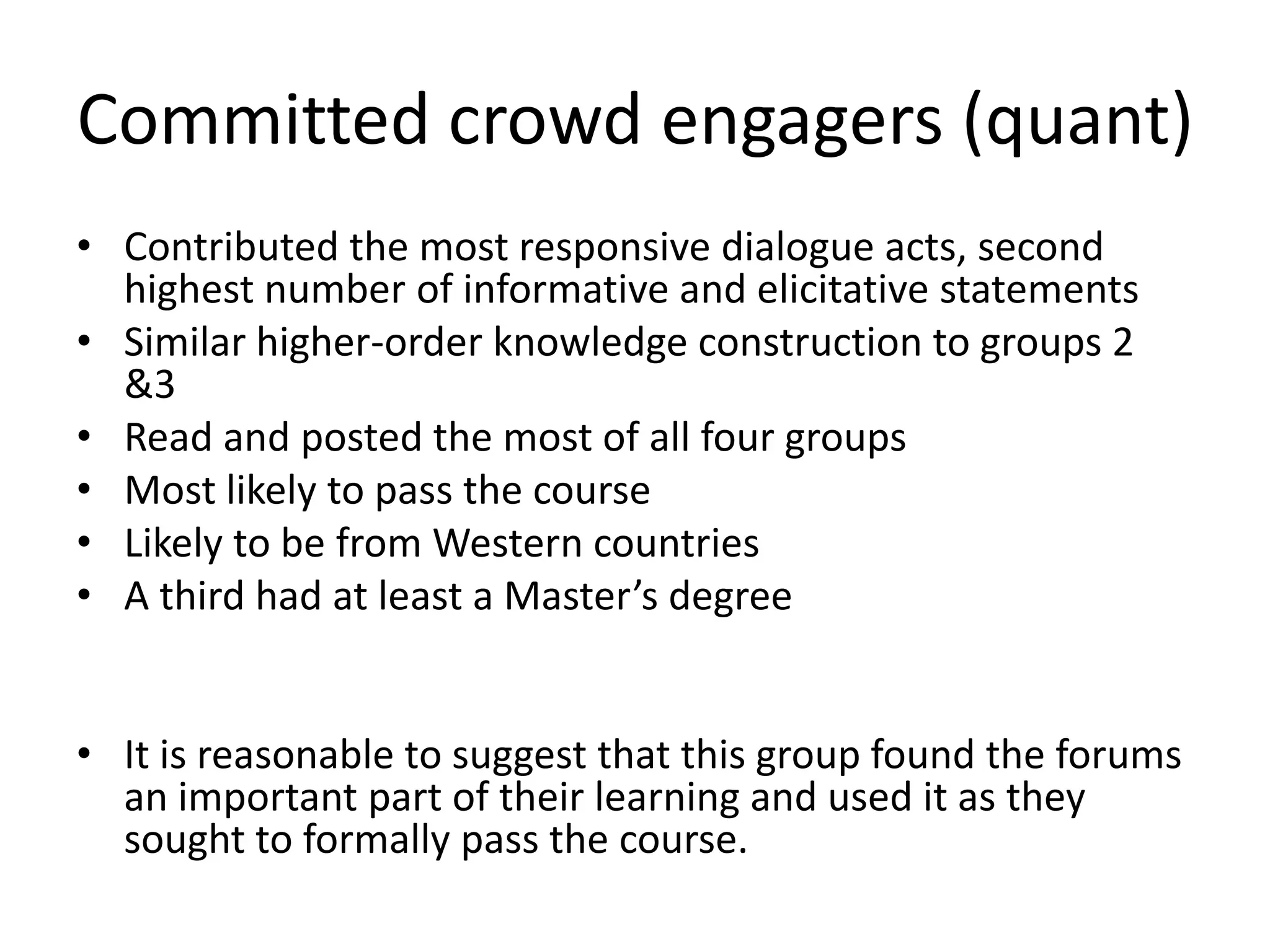 Committed crowd engagers (quant)
• Contributed the most responsive dialogue acts, second
highest number of informative and elicitative statements
• Similar higher-order knowledge construction to groups 2
&3
• Read and posted the most of all four groups
• Most likely to pass the course
• Likely to be from Western countries
• A third had at least a Master’s degree
• It is reasonable to suggest that this group found the forums
an important part of their learning and used it as they
sought to formally pass the course.
 