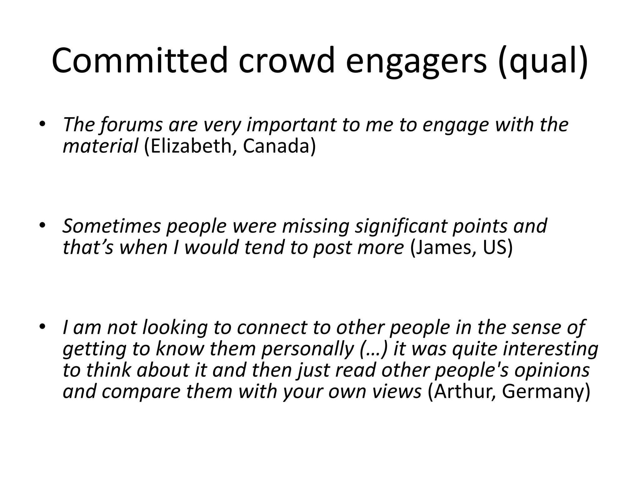 Committed crowd engagers (qual)
• The forums are very important to me to engage with the
material (Elizabeth, Canada)
• Sometimes people were missing significant points and
that’s when I would tend to post more (James, US)
• I am not looking to connect to other people in the sense of
getting to know them personally (…) it was quite interesting
to think about it and then just read other people's opinions
and compare them with your own views (Arthur, Germany)
 