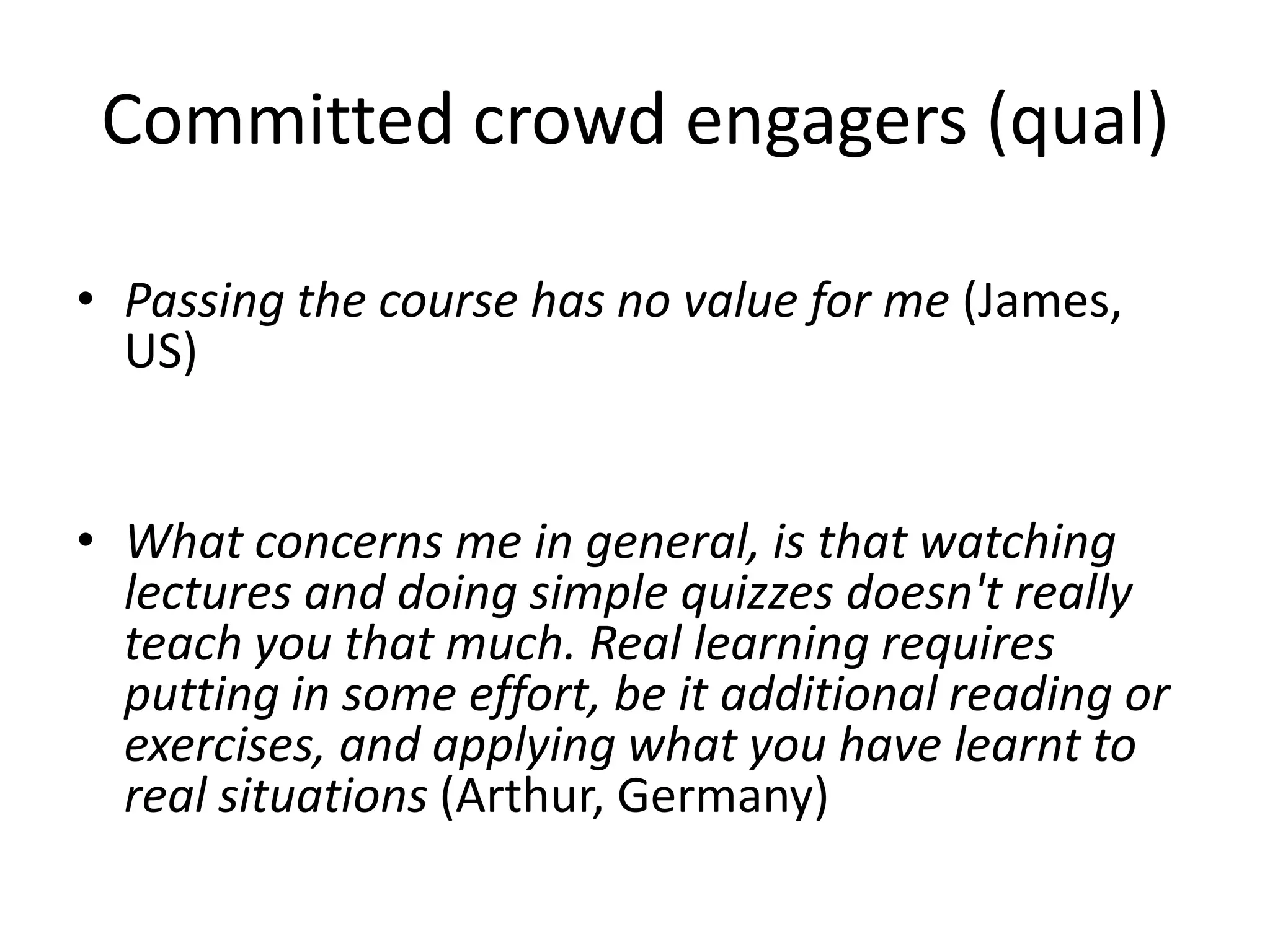 Committed crowd engagers (qual)
• Passing the course has no value for me (James,
US)
• What concerns me in general, is that watching
lectures and doing simple quizzes doesn't really
teach you that much. Real learning requires
putting in some effort, be it additional reading or
exercises, and applying what you have learnt to
real situations (Arthur, Germany)
 