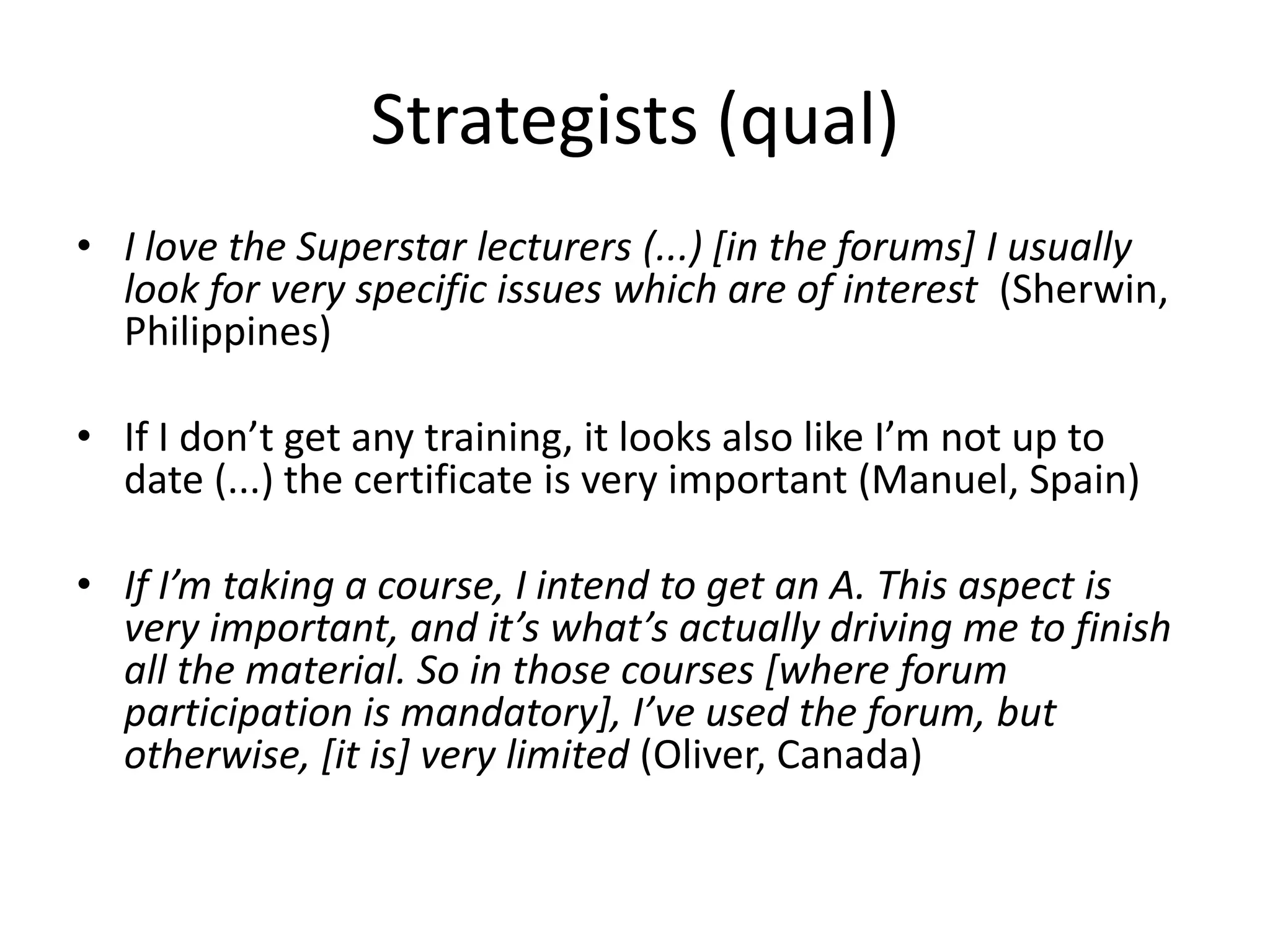 Strategists (qual)
• I love the Superstar lecturers (...) [in the forums] I usually
look for very specific issues which are of interest (Sherwin,
Philippines)
• If I don’t get any training, it looks also like I’m not up to
date (...) the certificate is very important (Manuel, Spain)
• If I’m taking a course, I intend to get an A. This aspect is
very important, and it’s what’s actually driving me to finish
all the material. So in those courses [where forum
participation is mandatory], I’ve used the forum, but
otherwise, [it is] very limited (Oliver, Canada)
 