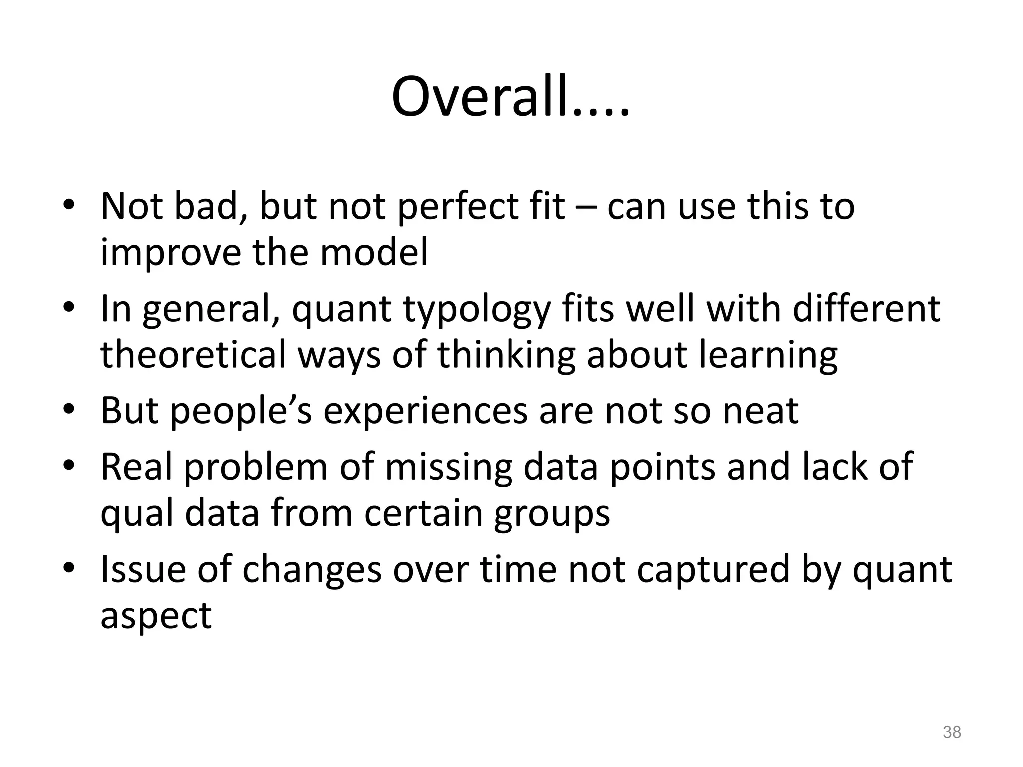 Overall....
• Not bad, but not perfect fit – can use this to
improve the model
• In general, quant typology fits well with different
theoretical ways of thinking about learning
• But people’s experiences are not so neat
• Real problem of missing data points and lack of
qual data from certain groups
• Issue of changes over time not captured by quant
aspect
38
 