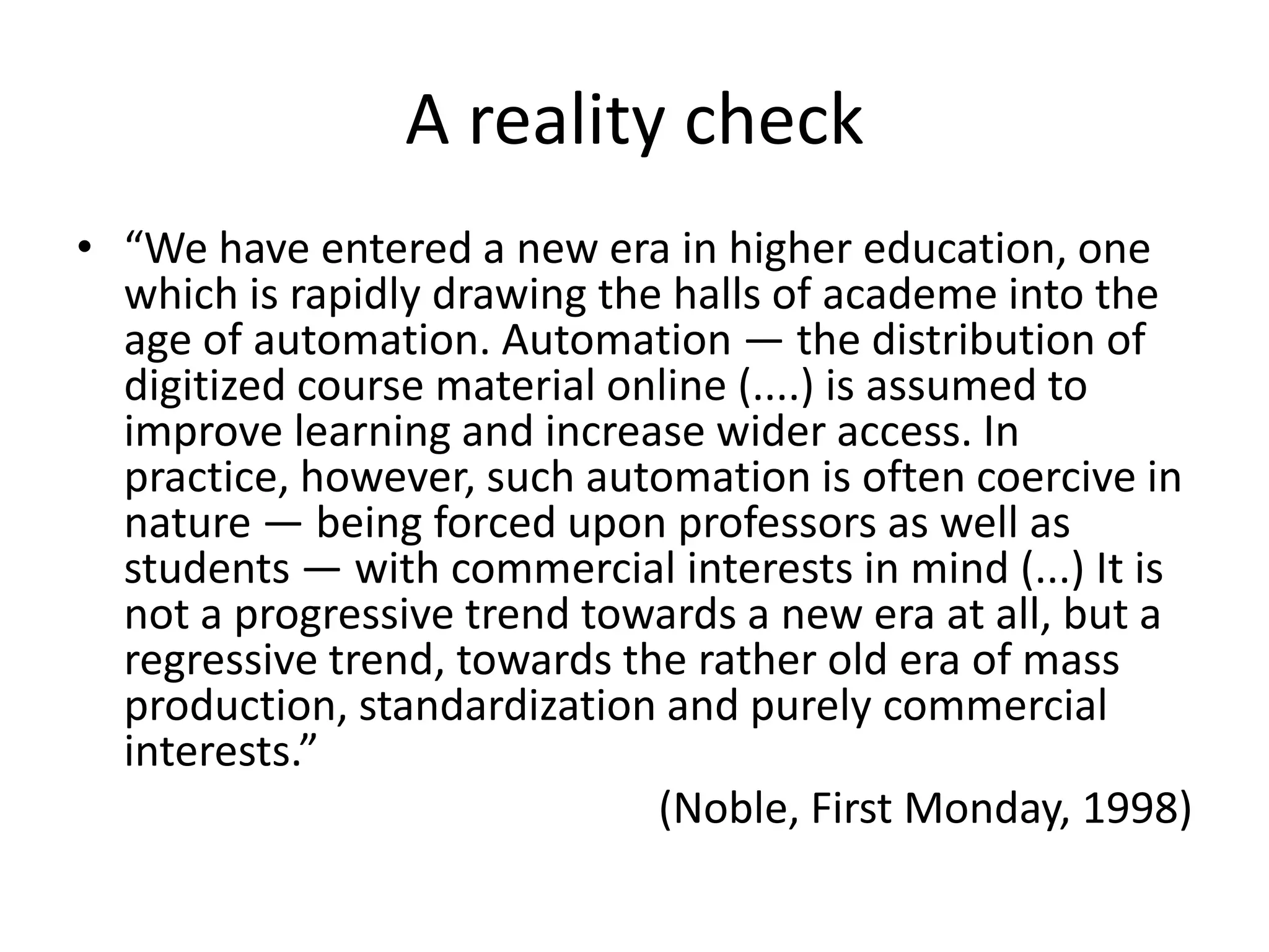 A reality check
• “We have entered a new era in higher education, one
which is rapidly drawing the halls of academe into the
age of automation. Automation — the distribution of
digitized course material online (....) is assumed to
improve learning and increase wider access. In
practice, however, such automation is often coercive in
nature — being forced upon professors as well as
students — with commercial interests in mind (...) It is
not a progressive trend towards a new era at all, but a
regressive trend, towards the rather old era of mass
production, standardization and purely commercial
interests.”
(Noble, First Monday, 1998)
 
