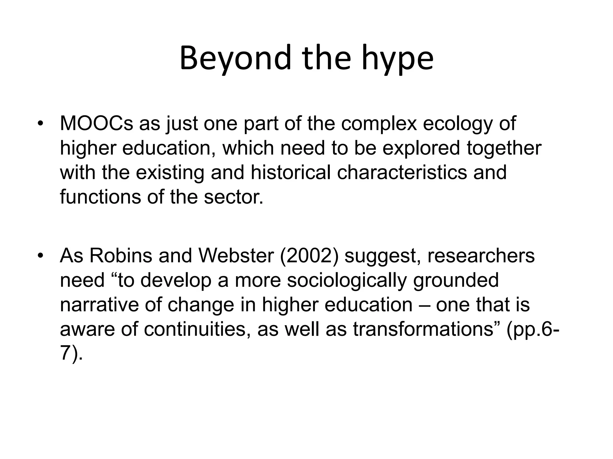 Beyond the hype
• MOOCs as just one part of the complex ecology of
higher education, which need to be explored together
with the existing and historical characteristics and
functions of the sector.
• As Robins and Webster (2002) suggest, researchers
need “to develop a more sociologically grounded
narrative of change in higher education – one that is
aware of continuities, as well as transformations” (pp.6-
7).
 
