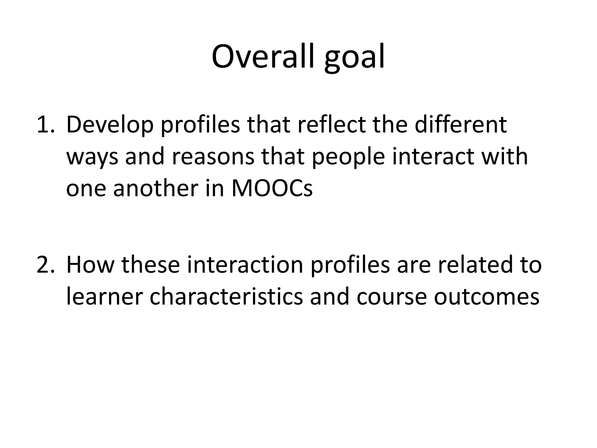 Overall goal
1. Develop profiles that reflect the different
ways and reasons that people interact with
one another in MOOCs
2. How these interaction profiles are related to
learner characteristics and course outcomes
 