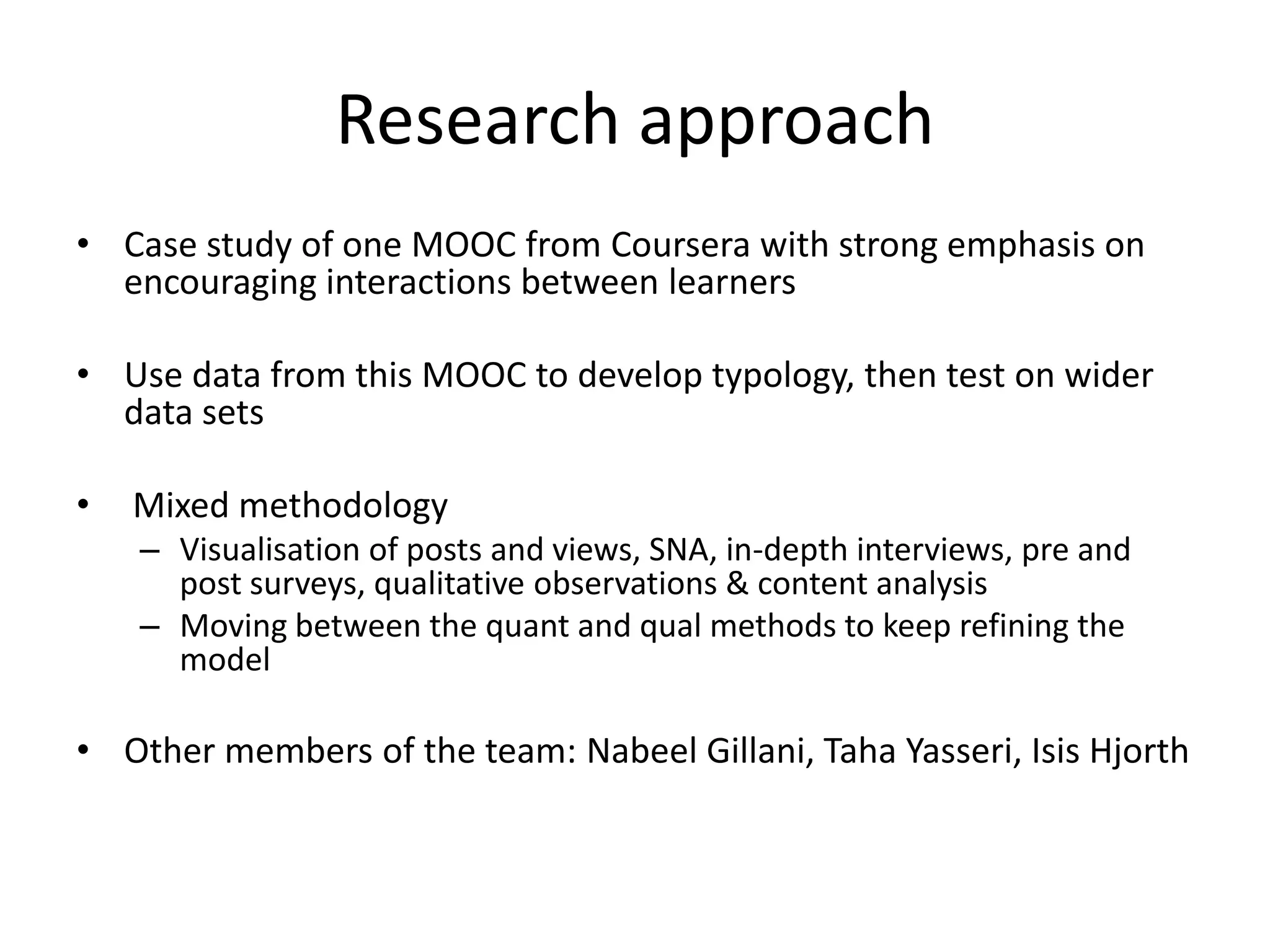 Research approach
• Case study of one MOOC from Coursera with strong emphasis on
encouraging interactions between learners
• Use data from this MOOC to develop typology, then test on wider
data sets
• Mixed methodology
– Visualisation of posts and views, SNA, in-depth interviews, pre and
post surveys, qualitative observations & content analysis
– Moving between the quant and qual methods to keep refining the
model
• Other members of the team: Nabeel Gillani, Taha Yasseri, Isis Hjorth
 
