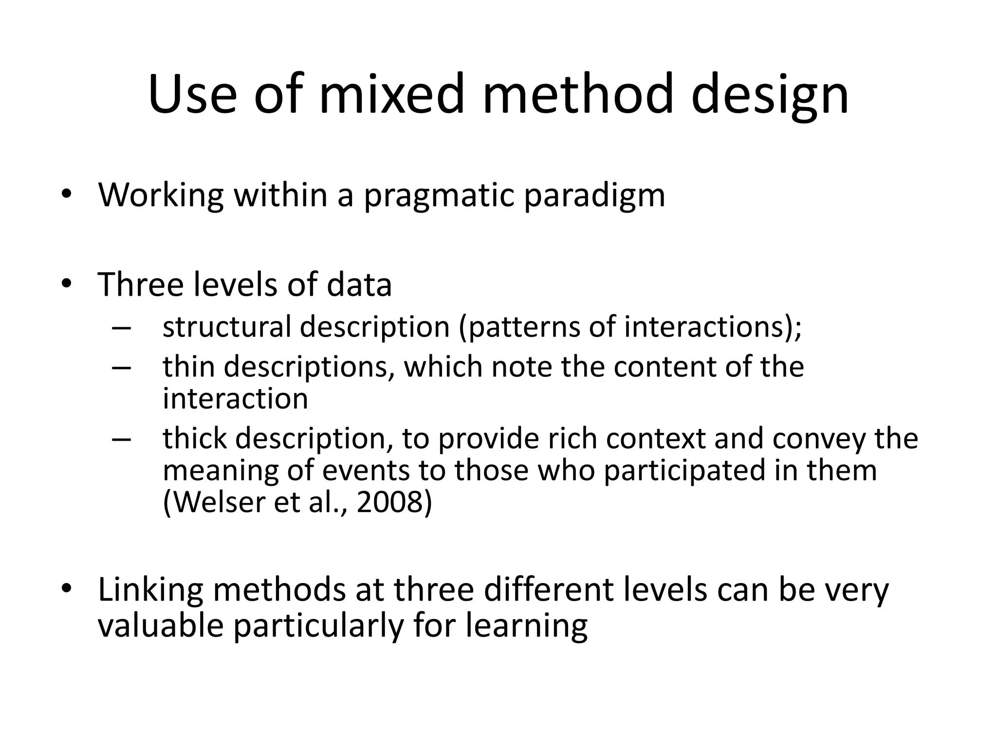 Use of mixed method design
• Working within a pragmatic paradigm
• Three levels of data
– structural description (patterns of interactions);
– thin descriptions, which note the content of the
interaction
– thick description, to provide rich context and convey the
meaning of events to those who participated in them
(Welser et al., 2008)
• Linking methods at three different levels can be very
valuable particularly for learning
 