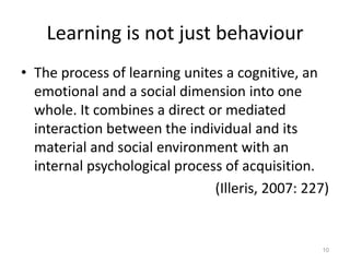 Learning is not just behaviour
• The process of learning unites a cognitive, an
emotional and a social dimension into one
whole. It combines a direct or mediated
interaction between the individual and its
material and social environment with an
internal psychological process of acquisition.
(Illeris, 2007: 227)
10
 