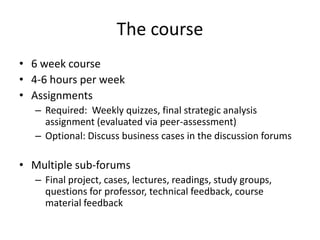 The course
• 6 week course
• 4-6 hours per week
• Assignments
– Required: Weekly quizzes, final strategic analysis
assignment (evaluated via peer-assessment)
– Optional: Discuss business cases in the discussion forums
• Multiple sub-forums
– Final project, cases, lectures, readings, study groups,
questions for professor, technical feedback, course
material feedback
 
