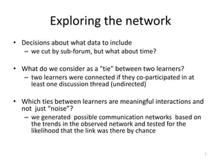 Exploring the network
• Decisions about what data to include
– we cut by sub-forum, but what about time?
• What do we consider as a "tie" between two learners?
– two learners were connected if they co-participated in at
least one discussion thread (undirected)
• Which ties between learners are meaningful interactions and
not just “noise”?
– we generated possible communication networks based on
the trends in the observed network and tested for the
likelihood that the link was there by chance
)
 