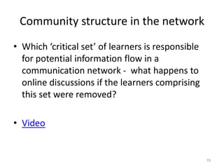 Community structure in the network
• Which ‘critical set’ of learners is responsible
for potential information flow in a
communication network - what happens to
online discussions if the learners comprising
this set were removed?
• Video
19
 