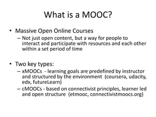 What is a MOOC?
• Massive Open Online Courses
– Not just open content, but a way for people to
interact and participate with resources and each other
within a set period of time
• Two key types:
– xMOOCs - learning goals are predefined by instructor
and structured by the environment (coursera, udacity,
edx, futureLearn)
– cMOOCs - based on connectivist principles, learner led
and open structure (etmooc, connectivistmoocs.org)
 