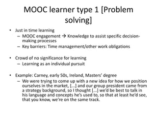MOOC learner type 1 [Problem
solving]
• Just in time learning
– MOOC engagement  Knowledge to assist specific decision-
making processes
– Key barriers: Time management/other work obligations
• Crowd of no significance for learning
– Learning as an individual pursuit
• Example: Carney, early 50s, Ireland, Masters’ degree
– We were trying to come up with a new idea for how we position
ourselves in the market, [...] and our group president came from
a strategy background, so I thought [...] we’d be best to talk in
his language and concepts he’s used to, so that at least he’d see,
that you know, we’re on the same track.
 