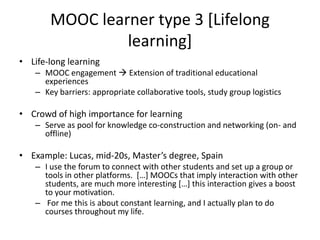 MOOC learner type 3 [Lifelong
learning]
• Life-long learning
– MOOC engagement  Extension of traditional educational
experiences
– Key barriers: appropriate collaborative tools, study group logistics
• Crowd of high importance for learning
– Serve as pool for knowledge co-construction and networking (on- and
offline)
• Example: Lucas, mid-20s, Master’s degree, Spain
– I use the forum to connect with other students and set up a group or
tools in other platforms. […] MOOCs that imply interaction with other
students, are much more interesting […] this interaction gives a boost
to your motivation.
– For me this is about constant learning, and I actually plan to do
courses throughout my life.
 
