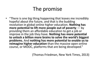 The promise
• “There is one big thing happening that leaves me incredibly
hopeful about the future, and that is the budding
revolution in global online higher education. Nothing has
more potential to lift more people out of poverty — by
providing them an affordable education to get a job or
improve in the job they have. Nothing has more potential
to unlock a billion more brains to solve the world’s biggest
problems. And nothing has more potential to enable us to
reimagine higher education than the massive open online
course, or MOOC, platforms that are being developed.”
(Thomas Friedman, New York Times, 2013)
 