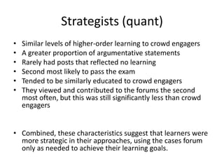 Strategists (quant)
• Similar levels of higher-order learning to crowd engagers
• A greater proportion of argumentative statements
• Rarely had posts that reflected no learning
• Second most likely to pass the exam
• Tended to be similarly educated to crowd engagers
• They viewed and contributed to the forums the second
most often, but this was still significantly less than crowd
engagers
• Combined, these characteristics suggest that learners were
more strategic in their approaches, using the cases forum
only as needed to achieve their learning goals.
 