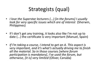 Strategists (qual)
• I love the Superstar lecturers (...) [in the forums] I usually
look for very specific issues which are of interest (Sherwin,
Philippines)
• If I don’t get any training, it looks also like I’m not up to
date (...) the certificate is very important (Manuel, Spain)
• If I’m taking a course, I intend to get an A. This aspect is
very important, and it’s what’s actually driving me to finish
all the material. So in those courses [where forum
participation is mandatory], I’ve used the forum, but
otherwise, [it is] very limited (Oliver, Canada)
 