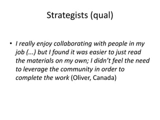 Strategists (qual)
• I really enjoy collaborating with people in my
job (...) but I found it was easier to just read
the materials on my own; I didn’t feel the need
to leverage the community in order to
complete the work (Oliver, Canada)
 