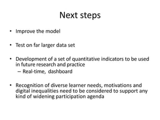 Next steps
• Improve the model
• Test on far larger data set
• Development of a set of quantitative indicators to be used
in future research and practice
– Real-time, dashboard
• Recognition of diverse learner needs, motivations and
digital inequalities need to be considered to support any
kind of widening participation agenda
 