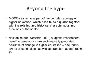 Beyond the hype
• MOOCs as just one part of the complex ecology of
higher education, which need to be explored together
with the existing and historical characteristics and
functions of the sector.
• As Robins and Webster (2002) suggest, researchers
need “to develop a more sociologically grounded
narrative of change in higher education – one that is
aware of continuities, as well as transformations” (pp.6-
7).
 