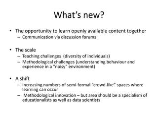 What’s new?
• The opportunity to learn openly available content together
– Communication via discussion forums
• The scale
– Teaching challenges (diversity of individuals)
– Methodological challenges (understanding behaviour and
experience in a “noisy” environment)
• A shift
– Increasing numbers of semi-formal “crowd-like” spaces where
learning can occur
– Methodological innovation – but area should be a specialism of
educationalists as well as data scientists
 