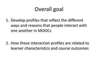 Overall goal
1. Develop profiles that reflect the different
ways and reasons that people interact with
one another in MOOCs
2. How these interaction profiles are related to
learner characteristics and course outcomes
 
