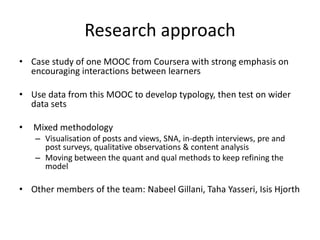 Research approach
• Case study of one MOOC from Coursera with strong emphasis on
encouraging interactions between learners
• Use data from this MOOC to develop typology, then test on wider
data sets
• Mixed methodology
– Visualisation of posts and views, SNA, in-depth interviews, pre and
post surveys, qualitative observations & content analysis
– Moving between the quant and qual methods to keep refining the
model
• Other members of the team: Nabeel Gillani, Taha Yasseri, Isis Hjorth
 
