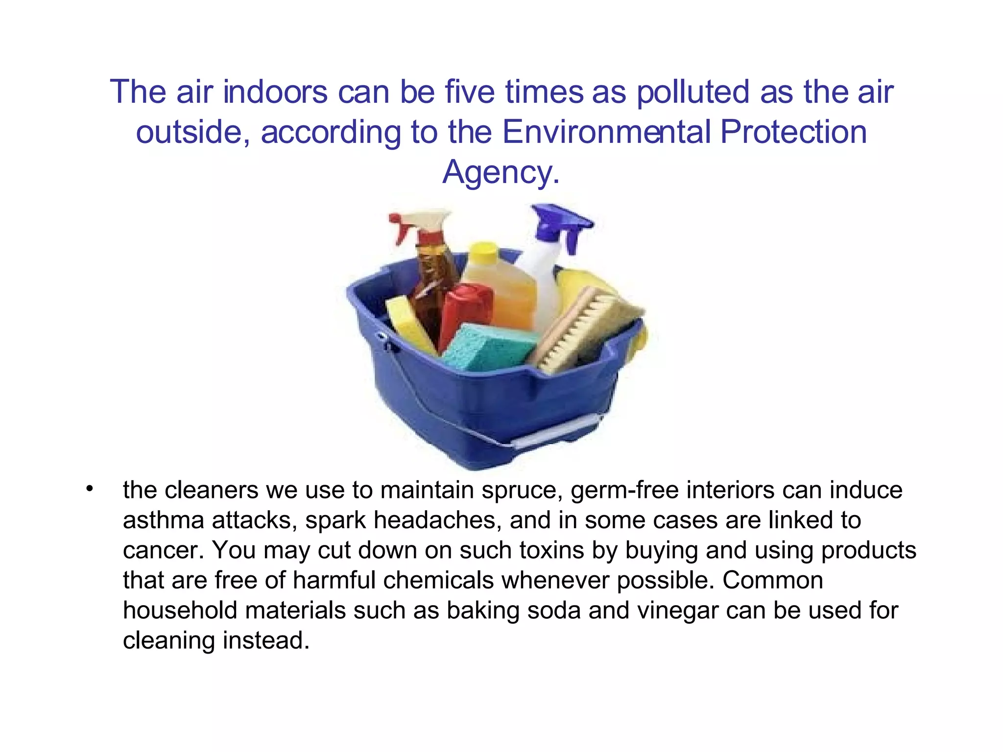 The air indoors can be five times as polluted as the air outside, according to the Environmental Protection Agency. the cleaners we use to maintain spruce, germ-free interiors can induce asthma attacks, spark headaches, and in some cases are linked to cancer. You may cut down on such toxins by buying and using products that are free of harmful chemicals whenever possible. Common household materials such as baking soda and vinegar can be used for cleaning instead.