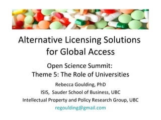 Alternative Licensing Solutions  for Global Access Open Science Summit:  Theme 5: The Role of Universities Rebecca Goulding, PhD ISIS,  Sauder School of Business, UBC Intellectual Property and Policy Research Group, UBC [email_address] 