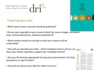 Preparing your data
• Which parts of your research should be published?
• Do you own copyright to your research data? Eg. source images, annotated
texts, archival documents, academic publications?
• What context should you provide so that your research will be
understood?
• How will you describe your data – which metadata schema will you use?
Does your chosen repository support your metadata schema?
• Are your file formats appropriate for long term preservation? Are they
proprietary or open formats?
• How will you licence your data for others to reuse?
 