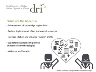 What are the benefits?
• Advancement of knowledge in your field
• Reduce duplication of effort and wasted resources
• Increase citation and enhance research profile
• Support robust research practice
and research methodologies
• Wider societal benefits
Image from https://blog.labfolder.com/data-sharing/
 