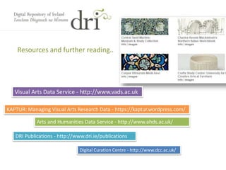 Resources and further reading..
Visual Arts Data Service - http://www.vads.ac.uk
KAPTUR: Managing Visual Arts Research Data - https://kaptur.wordpress.com/
Arts and Humanities Data Service - http://www.ahds.ac.uk/
DRI Publications - http://www.dri.ie/publications
Digital Curation Centre - http://www.dcc.ac.uk/
 