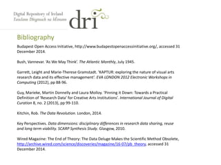 Bibliography
Budapest Open Access Initiative, http://www.budapestopenaccessinitiative.org/, accessed 31
December 2014.
Bush, Vannevar. ‘As We May Think’. The Atlantic Monthly, July 1945.
Garrett, Leight and Marie-Therese Gramstadt. ‘KAPTUR: exploring the nature of visual arts
research data and its effective management’. EVA LONDON 2012 Electronic Workshops in
Computing (2012), pp 88-96.
Guy, Marieke, Martin Donnelly and Laura Molloy. ‘Pinning it Down: Towards a Practical
Definition of ‘Research Data’ for Creative Arts Institutions’. International Journal of Digital
Curation 8, no. 2 (2013), pp 99-110.
Kitchin, Rob. The Data Revolution. London, 2014.
Key Perspectives. Data dimensions: disciplinary differences in research data sharing, reuse
and long term viability. SCARP Synthesis Study. Glasgow, 2010.
Wired Magazine: The End of Theory: The Data Deluge Makes the Scientific Method Obsolete,
http://archive.wired.com/science/discoveries/magazine/16-07/pb_theory, accessed 31
December 2014.
 