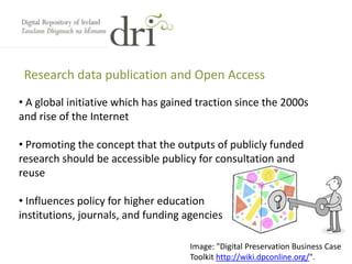 Research data publication and Open Access
Image: "Digital Preservation Business Case
Toolkit http://wiki.dpconline.org/".
• A global initiative which has gained traction since the 2000s
and rise of the Internet
• Promoting the concept that the outputs of publicly funded
research should be accessible publicy for consultation and
reuse
• Influences policy for higher education
institutions, journals, and funding agencies
 